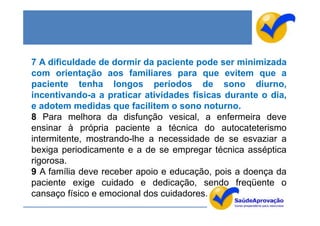 7 A dificuldade de dormir da paciente pode ser minimizada
com orientação aos familiares para que evitem que a
paciente tenha longos períodos de sono diurno,
incentivando-a a praticar atividades físicas durante o dia,
e adotem medidas que facilitem o sono noturno.
8 Para melhora da disfunção vesical, a enfermeira deve
ensinar à própria paciente a técnica do autocateterismo
intermitente, mostrando-lhe a necessidade de se esvaziar a
bexiga periodicamente e a de se empregar técnica asséptica
rigorosa.
9 A família deve receber apoio e educação, pois a doença da
paciente exige cuidado e dedicação, sendo freqüente o
cansaço físico e emocional dos cuidadores.
 