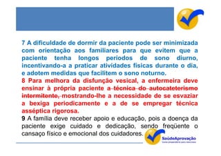 7 A dificuldade de dormir da paciente pode ser minimizada
com orientação aos familiares para que evitem que a
paciente tenha longos períodos de sono diurno,
incentivando-a a praticar atividades físicas durante o dia,
e adotem medidas que facilitem o sono noturno.
8 Para melhora da disfunção vesical, a enfermeira deve
ensinar à própria paciente a técnica do autocateterismo
intermitente, mostrando-lhe a necessidade de se esvaziar
a bexiga periodicamente e a de se empregar técnica
asséptica rigorosa.
9 A família deve receber apoio e educação, pois a doença da
paciente exige cuidado e dedicação, sendo freqüente o
cansaço físico e emocional dos cuidadores.
 