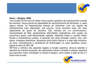 Samu – Sergipe- 2008
Uma mulher de 84 anos de idade iniciou quadro gradativo de esquecimento e perda
de memória. Houve perda da capacidade de reconhecimento de familiares, e, após
alguns meses, foi diagnosticada doença de Alzheimer, com uso regular de
medicamentos para depressão; aos poucos, foi-se tornando cada vez mais
dependente de ajuda de terceiros. Deu entrada em um pronto-socorro,
acompanhada da filha, apresentando dificuldades respiratórias com quadro de
pneumonia grave; está desorientada, agitada, repetindo frases e usando fralda,
devido a incontinência urinária. A paciente tem certa limitação motora, mas, com
ajuda, consegue deambular. Apresenta picos febris diários e a pele dela encontra-
se seca. Considerando a assistência de enfermagem no caso hipotético acima,
julgue os itens de 10 a 15.
10 Para a melhora dos aspectos ligados à função cognitiva, deve-se abordar a
paciente de maneira tranquila, dar explicações claras e simples e reforçar aspectos
que permitam maior orientação no tempo e espaço, como repetir a data do dia e o
local onde se está.
 
