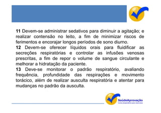 11 Devem-se administrar sedativos para diminuir a agitação; e
realizar contensão no leito, a fim de minimizar riscos de
ferimentos e encorajar longos períodos de sono diurno.
12 Devem-se oferecer líquidos orais para fluidificar as
secreções respiratórias e controlar as infusões venosas
prescritas, a fim de repor o volume de sangue circulante e
melhorar a hidratação da paciente.
13 Deve-se monitorar o padrão respiratório, avaliando
frequência, profundidade das respirações e movimento
torácico, além de realizar ausculta respiratória e atentar para
mudanças no padrão da ausculta.
 