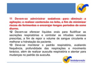 11 Devem-se administrar sedativos para diminuir a
agitação; e realizar contensão no leito, a fim de minimizar
riscos de ferimentos e encorajar longos períodos de sono
diurno.
12 Devem-se oferecer líquidos orais para fluidificar as
secreções respiratórias e controlar as infusões venosas
prescritas, a fim de repor o volume de sangue circulante e
melhorar a hidratação da paciente.
13 Deve-se monitorar o padrão respiratório, avaliando
frequência, profundidade das respirações e movimento
torácico, além de realizar ausculta respiratória e atentar para
mudanças no padrão da ausculta.
 