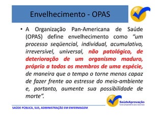 Envelhecimento - OPAS
     • A Organização Pan-Americana de Saúde
       (OPAS) define envelhecimento como “um
       processo seqüencial, individual, acumulativo,
       irreversível, universal, não patológico, de
       deterioração de um organismo maduro,
       próprio a todos os membros de uma espécie,
       de maneira que o tempo o torne menos capaz
       de fazer frente ao estresse do meio-ambiente
       e, portanto, aumente sua possibilidade de
       morte”.
SAÚDE PÚBLICA, SUS, ADMINISTRAÇÃO EM ENFERMAGEM
 