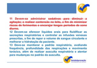 11 Devem-se administrar sedativos para diminuir a
agitação; e realizar contensão no leito, a fim de minimizar
riscos de ferimentos e encorajar longos períodos de sono
diurno.
12 Devem-se oferecer líquidos orais para fluidificar as
secreções respiratórias e controlar as infusões venosas
prescritas, a fim de repor o volume de sangue circulante e
melhorar a hidratação da paciente.
13 Deve-se monitorar o padrão respiratório, avaliando
frequência, profundidade das respirações e movimento
torácico, além de realizar ausculta respiratória e atentar
para mudanças no padrão da ausculta.
 