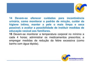 14 Devem-se oferecer cuidados para incontinência
urinária, como monitorar o padrão de micção, cuidar da
higiene íntima, manter a pele o mais limpa e seca
possível; e avaliar a possibilidade de instituir medidas de
educação vesical aos familiares.
15 Devem-se monitorar a temperatura corporal no mínimo a
cada 4 horas; administrar os medicamentos prescritos; e
empregar medidas de redução da febre excessiva (como
banho com água tépida).
 