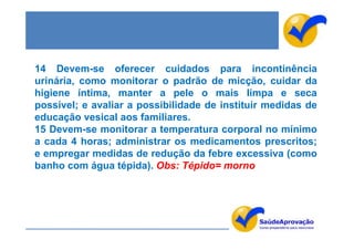 14 Devem-se oferecer cuidados para incontinência
urinária, como monitorar o padrão de micção, cuidar da
higiene íntima, manter a pele o mais limpa e seca
possível; e avaliar a possibilidade de instituir medidas de
educação vesical aos familiares.
15 Devem-se monitorar a temperatura corporal no mínimo
a cada 4 horas; administrar os medicamentos prescritos;
e empregar medidas de redução da febre excessiva (como
banho com água tépida). Obs: Tépido= morno
 