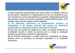 O idoso apresenta peculiaridades que tornam difícil a avaliação inicial no
pronto-socorro. Destaca-se o rebaixamento do nível de consciência que,
com frequência, é sinal preponderante no paciente, independentemente da
doença base, sendo um marcador importante e potencialmente grave. Com
relação a esse assunto, julgue os itens seguintes.
16 As alterações hormonais, as incontinências urinárias, as
medicações e má higiene perianal são causas de bacteriúria
assintomática e infecção do trato urinário (ITU) em idosos.
17 No caso de cirurgia de urgência em idoso, os fatores preditores de
mortalidade incluem o tempo de demora para a cirurgia e condições
limitantes que permitem somente cirurgia paliativa.
18 Os traumas representam a quinta causa de mortalidade de idosos,
estando entre as principais as doenças ortopédicas e os acidentes
domésticos.
 