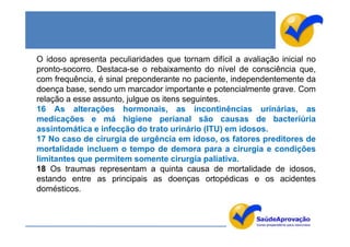 O idoso apresenta peculiaridades que tornam difícil a avaliação inicial no
pronto-socorro. Destaca-se o rebaixamento do nível de consciência que,
com frequência, é sinal preponderante no paciente, independentemente da
doença base, sendo um marcador importante e potencialmente grave. Com
relação a esse assunto, julgue os itens seguintes.
16 As alterações hormonais, as incontinências urinárias, as
medicações e má higiene perianal são causas de bacteriúria
assintomática e infecção do trato urinário (ITU) em idosos.
17 No caso de cirurgia de urgência em idoso, os fatores preditores de
mortalidade incluem o tempo de demora para a cirurgia e condições
limitantes que permitem somente cirurgia paliativa.
18 Os traumas representam a quinta causa de mortalidade de idosos,
estando entre as principais as doenças ortopédicas e os acidentes
domésticos.
 
