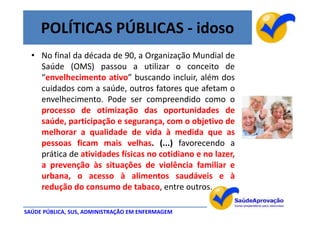 POLÍTICAS PÚBLICAS - idoso
  • No final da década de 90, a Organização Mundial de
    Saúde (OMS) passou a utilizar o conceito de
    “envelhecimento ativo” buscando incluir, além dos
    cuidados com a saúde, outros fatores que afetam o
    envelhecimento. Pode ser compreendido como o
    processo de otimização das oportunidades de
    saúde, participação e segurança, com o objetivo de
    melhorar a qualidade de vida à medida que as
    pessoas ficam mais velhas. (...) favorecendo a
    prática de atividades físicas no cotidiano e no lazer,
    a prevenção às situações de violência familiar e
    urbana, o acesso à alimentos saudáveis e à
    redução do consumo de tabaco, entre outros.

SAÚDE PÚBLICA, SUS, ADMINISTRAÇÃO EM ENFERMAGEM
 
