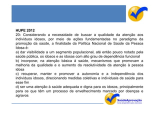 HUPE 2012
20- Considerando a necessidade de buscar a qualidade da atenção aos
indivíduos idosos, por meio de ações fundamentadas no paradigma da
promoção da saúde, a finalidade da Política Nacional de Saúde da Pessoa
Idosa é:
a) dar visibilidade a um segmento populacional, até então pouco notado pela
saúde pública, os idosos e as idosas com alto grau de dependência funcional
b) incorporar, na atenção básica à saúde, mecanismos que promovam a
melhoria da qualidade e o aumento da resolutividade da atenção à pessoa
idosa
c) recuperar, manter e promover a autonomia e a independência dos
indivíduos idosos, direcionando medidas coletivas e individuais de saúde para
esse fim
d) ser uma atenção à saúde adequada e digna para os idosos, principalmente
para os que têm um processo de envelhecimento marcado por doenças e
agravos
 