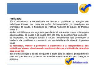 HUPE 2012
20- Considerando a necessidade de buscar a qualidade da atenção aos
indivíduos idosos, por meio de ações fundamentadas no paradigma da
promoção da saúde, a finalidade da Política Nacional de Saúde da Pessoa
Idosa é:
a) dar visibilidade a um segmento populacional, até então pouco notado pela
saúde pública, os idosos e as idosas com alto grau de dependência funcional
b) incorporar, na atenção básica à saúde, mecanismos que promovam a
melhoria da qualidade e o aumento da resolutividade da atenção à pessoa
idosa
c) recuperar, manter e promover a autonomia e a independência dos
indivíduos idosos, direcionando medidas coletivas e individuais de saúde
para esse fim
d) ser uma atenção à saúde adequada e digna para os idosos, principalmente
para os que têm um processo de envelhecimento marcado por doenças e
agravos
 