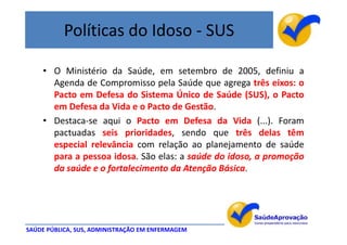 Políticas do Idoso - SUS

    • O Ministério da Saúde, em setembro de 2005, definiu a
      Agenda de Compromisso pela Saúde que agrega três eixos: o
      Pacto em Defesa do Sistema Único de Saúde (SUS), o Pacto
      em Defesa da Vida e o Pacto de Gestão.
    • Destaca-se aqui o Pacto em Defesa da Vida (...). Foram
      pactuadas seis prioridades, sendo que três delas têm
      especial relevância com relação ao planejamento de saúde
      para a pessoa idosa. São elas: a saúde do idoso, a promoção
      da saúde e o fortalecimento da Atenção Básica.




SAÚDE PÚBLICA, SUS, ADMINISTRAÇÃO EM ENFERMAGEM
 