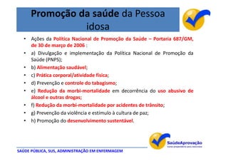 Promoção da saúde da Pessoa
                idosa
  • Ações da Política Nacional de Promoção da Saúde – Portaria 687/GM,
    de 30 de março de 2006 :
  • a) Divulgação e implementação da Política Nacional de Promoção da
    Saúde (PNPS);
  • b) Alimentação saudável;
  • c) Prática corporal/atividade física;
  • d) Prevenção e controle do tabagismo;
  • e) Redução da morbi-mortalidade em decorrência do uso abusivo de
    álcool e outras drogas;
  • f) Redução da morbi-mortalidade por acidentes de trânsito;
  • g) Prevenção da violência e estímulo à cultura de paz;
  • h) Promoção do desenvolvimento sustentável.




SAÚDE PÚBLICA, SUS, ADMINISTRAÇÃO EM ENFERMAGEM
 