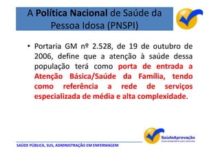 A Política Nacional de Saúde da
          Pessoa Idosa (PNSPI)
    • Portaria GM nº 2.528, de 19 de outubro de
      2006, define que a atenção à saúde dessa
      população terá como porta de entrada a
      Atenção Básica/Saúde da Família, tendo
      como referência a rede de serviços
      especializada de média e alta complexidade.




SAÚDE PÚBLICA, SUS, ADMINISTRAÇÃO EM ENFERMAGEM
 
