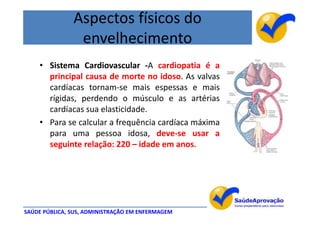 Aspectos físicos do
                envelhecimento
    • Sistema Cardiovascular -A cardiopatia é a
      principal causa de morte no idoso. As valvas
      cardíacas tornam-se mais espessas e mais
      rígidas, perdendo o músculo e as artérias
      cardíacas sua elasticidade.
    • Para se calcular a frequência cardíaca máxima
      para uma pessoa idosa, deve-se usar a
      seguinte relação: 220 – idade em anos.




SAÚDE PÚBLICA, SUS, ADMINISTRAÇÃO EM ENFERMAGEM
 
