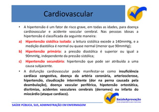 Cardiovascular
    • A hipertensão é um fator de risco grave, em todas as idades, para doença
       cardiovascular e acidente vascular cerebral. Nas pessoas idosas a
       hipertensão é classificada da seguinte maneira:
    a) Hipertensão sistólica isolada: a leitura sistólica excede a 140mmHg, e a
        medição diastólica é normal ou quase normal (menor que 90mmHg);
    b) Hipertensão primária: a pressão diastólica é superior ou igual a
        90mmHg, independente da pressão sistólica;
    c) Hipertensão secundária: hipertensão que pode ser atribuída a uma
        causa subjacente.
    • A disfunção cardiovascular pode manifestar-se como insuficiência
       cardíaca congestiva, doença da artéria coronária, arteriosclerose,
       hipertensão, claudicação intermitente (dor na perna causada pela
       deambulação), doença vascular periférica, hipotensão ortostática,
       disritmias, acidentes vasculares cerebrais (derrames) ou infarto do
       miocárdio (ataque cardíaco).

SAÚDE PÚBLICA, SUS, ADMINISTRAÇÃO EM ENFERMAGEM
 