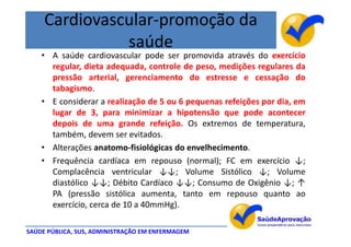 Cardiovascular-promoção da
               saúde
    • A saúde cardiovascular pode ser promovida através do exercício
      regular, dieta adequada, controle de peso, medições regulares da
      pressão arterial, gerenciamento do estresse e cessação do
      tabagismo.
    • E considerar a realização de 5 ou 6 pequenas refeições por dia, em
      lugar de 3, para minimizar a hipotensão que pode acontecer
      depois de uma grande refeição. Os extremos de temperatura,
      também, devem ser evitados.
    • Alterações anatomo-fisiológicas do envelhecimento.
    • Frequência cardíaca em repouso (normal); FC em exercício ↓;
      Complacência ventricular ↓↓; Volume Sistólico ↓; Volume
      diastólico ↓↓; Débito Cardíaco ↓↓; Consumo de Oxigênio ↓; ↑
      PA (pressão sistólica aumenta, tanto em repouso quanto ao
      exercício, cerca de 10 a 40mmHg).

SAÚDE PÚBLICA, SUS, ADMINISTRAÇÃO EM ENFERMAGEM
 