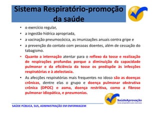 Sistema Respiratório-promoção
           da saúde
     • o exercício regular,
     • a ingestão hídrica apropriada,
     • a vacinação pneumocócica, as imunizações anuais contra gripe e
     • a prevenção do contato com pessoas doentes, além de cessação do
       tabagismo.
     • Quanto a internação atentar para o reflexo da tosse e realização
       de respirações profundas porque a diminuição da capacidade
       pulmonar e da eficiência da tosse os predispõe às infecções
       respiratórias e à atelectasia.
     • As afecções respiratórias mais frequentes no idoso são as doenças
       crônicas, dentre elas o grupo e doença pulmonar obstrutiva
       crônica (DPOC) e asma, doença restritiva, como a fibrose
       pulmonar idiopática, e pneumonias.


SAÚDE PÚBLICA, SUS, ADMINISTRAÇÃO EM ENFERMAGEM
 