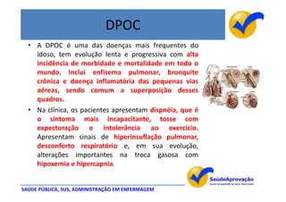 DPOC
  • A DPOC é uma das doenças mais frequentes do
    idoso, tem evolução lenta e progressiva com alta
    incidência de morbidade e mortalidade em todo o
    mundo. Inclui enfisema pulmonar, bronquite
    crônica e doença inflamatória das pequenas vias
    aéreas, sendo comum a superposição desses
    quadros.
  • Na clínica, os pacientes apresentam dispnéia, que é
    o sintoma mais incapacitante, tosse com
    expectoração e intolerância ao exercício.
    Apresentam sinais de hiperinsuflação pulmonar,
    desconforto respiratório e, em sua evolução,
    alterações importantes na troca gasosa com
    hipoxemia e hipercapnia.


SAÚDE PÚBLICA, SUS, ADMINISTRAÇÃO EM ENFERMAGEM
 