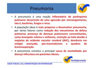 Pneumonia
    • A pneumonia é uma reação inflamatória do parênquima
      pulmonar decorrente de uma agressão por microorganismos,
      isto é, bactérias, fungos e vírus.
    • A população idosa é mais propensa a desenvolver pneumonia,
      por vários fatores como redução dos mecanismos de defesa
      pulmonar, presença de doenças pulmonares concomitantes,
      como bronquite crônica e enfisema, restrição ao leito devido à
      seqüelas de acidente vascular cerebral (AVC), demência em
      estágio avançado, pós-traumatismos e quadros de
      broncoaspiração.
    • A pneumonia constitui a principal causa de mortalidade por
      doença infecciosa em pacientes idosos.


SAÚDE PÚBLICA, SUS, ADMINISTRAÇÃO EM ENFERMAGEM
 