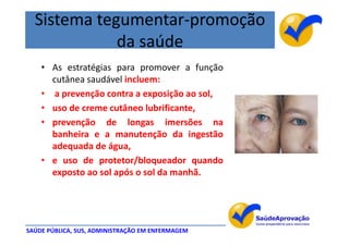 Sistema tegumentar-promoção
             da saúde
    • As estratégias para promover a função
      cutânea saudável incluem:
    • a prevenção contra a exposição ao sol,
    • uso de creme cutâneo lubrificante,
    • prevenção de longas imersões na
      banheira e a manutenção da ingestão
      adequada de água,
    • e uso de protetor/bloqueador quando
      exposto ao sol após o sol da manhã.




SAÚDE PÚBLICA, SUS, ADMINISTRAÇÃO EM ENFERMAGEM
 
