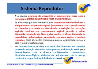 Sistema Reprodutor
    • A produção ovariana de estrogênio e progesterona cessa com a
      menopausa (RISCO AUMENTADO PARA OSTEOPOROSE).
    • As alterações que ocorrem no sistema reprodutor feminino incluem o
      adelgaçamento da parede vaginal, juntamente com o estreitamento
      no tamanho e a perda da elasticidade; a redução das secreções
      vaginais resultam em ressecamento vaginal, prurido e acidez
      diminuída; involução do útero e dos ovários; e tônus diminuído da
      musculatura pubococcígea, resultando em uma vagina e períneo
      relaxados. Essas alterações contribuem para o sangramento vaginal e
      para relação sexual dolorosa.
    • Nos homens idosos, o pênis e os testículos diminuem de tamanho,
      ocorrendo redução dos níveis androgênicos. A disfunção erétil pode
      desenvolver-se com a doença cardiovascular concomitante,
      distúrbios neurológicos, diabetes ou, até mesmo, com a doença
      respiratória, o que limita a tolerância ao exercício.

SAÚDE PÚBLICA, SUS, ADMINISTRAÇÃO EM ENFERMAGEM
 