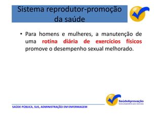 Sistema reprodutor-promoção
             da saúde
    • Para homens e mulheres, a manutenção de
      uma rotina diária de exercícios físicos
      promove o desempenho sexual melhorado.




SAÚDE PÚBLICA, SUS, ADMINISTRAÇÃO EM ENFERMAGEM
 