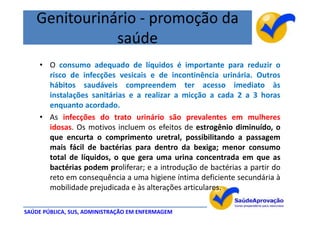 Genitourinário - promoção da
              saúde
    • O consumo adequado de líquidos é importante para reduzir o
      risco de infecções vesicais e de incontinência urinária. Outros
      hábitos saudáveis compreendem ter acesso imediato às
      instalações sanitárias e a realizar a micção a cada 2 a 3 horas
      enquanto acordado.
    • As infecções do trato urinário são prevalentes em mulheres
      idosas. Os motivos incluem os efeitos de estrogênio diminuído, o
      que encurta o comprimento uretral, possibilitando a passagem
      mais fácil de bactérias para dentro da bexiga; menor consumo
      total de líquidos, o que gera uma urina concentrada em que as
      bactérias podem proliferar; e a introdução de bactérias a partir do
      reto em consequência a uma higiene íntima deficiente secundária à
      mobilidade prejudicada e às alterações articulares.

SAÚDE PÚBLICA, SUS, ADMINISTRAÇÃO EM ENFERMAGEM
 