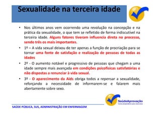 Sexualidade na terceira idade

    • Nos últimos anos vem ocorrendo uma revolução na concepção e na
      prática da sexualidade, o que tem se refletido de forma indiscutível na
      terceira idade. Alguns fatores tiveram influencia direta no processo,
      sendo três os mais importantes.
    • 1º – A vida sexual deixou de ter apenas a função de procriação para se
      tornar uma fonte de satisfação e realização de pessoas de todas as
      idades
    • 2º - O aumento notável e progressivo de pessoas que chegam a uma
      idade sempre mais avançada em condições psicofísicas satisfatórias e
      não dispostas a renunciar à vida sexual.
    • 3º - O aparecimento da Aids obriga todos a repensar a sexualidade,
      reforçando a necessidade de informarem-se e falarem mais
      abertamente sobre sexo.



SAÚDE PÚBLICA, SUS, ADMINISTRAÇÃO EM ENFERMAGEM
 