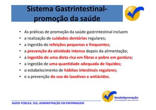 Sistema Gastrintestinal-
           promoção da saúde
    •   As práticas de promoção da saúde gastrintestinal incluem
    •   a realização de cuidados dentários regulares;
    •   a ingestão de refeições pequenas e frequentes;
    •   a prevenção da atividade intensa depois da alimentação;
    •   a ingestão de uma dieta rica em fibras e pobre em gordura;
    •   a ingestão de uma quantidade adequada de líquidos;
    •   o estabelecimento de hábitos intestinais regulares;
    •   e a prevenção do uso de laxativos e antiácidos.




SAÚDE PÚBLICA, SUS, ADMINISTRAÇÃO EM ENFERMAGEM
 