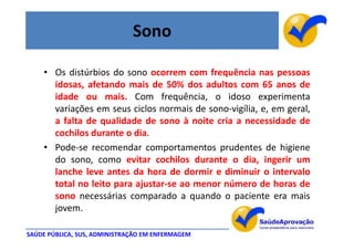 Sono

    • Os distúrbios do sono ocorrem com frequência nas pessoas
      idosas, afetando mais de 50% dos adultos com 65 anos de
      idade ou mais. Com frequência, o idoso experimenta
      variações em seus ciclos normais de sono-vigília, e, em geral,
      a falta de qualidade de sono à noite cria a necessidade de
      cochilos durante o dia.
    • Pode-se recomendar comportamentos prudentes de higiene
      do sono, como evitar cochilos durante o dia, ingerir um
      lanche leve antes da hora de dormir e diminuir o intervalo
      total no leito para ajustar-se ao menor número de horas de
      sono necessárias comparado a quando o paciente era mais
      jovem.

SAÚDE PÚBLICA, SUS, ADMINISTRAÇÃO EM ENFERMAGEM
 
