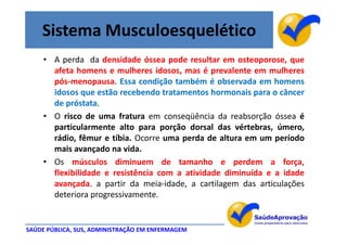 Sistema Musculoesquelético
     • A perda da densidade óssea pode resultar em osteoporose, que
       afeta homens e mulheres idosos, mas é prevalente em mulheres
       pós-menopausa. Essa condição também é observada em homens
       idosos que estão recebendo tratamentos hormonais para o câncer
       de próstata.
     • O risco de uma fratura em conseqüência da reabsorção óssea é
       particularmente alto para porção dorsal das vértebras, úmero,
       rádio, fêmur e tíbia. Ocorre uma perda de altura em um período
       mais avançado na vida.
     • Os músculos diminuem de tamanho e perdem a força,
       flexibilidade e resistência com a atividade diminuída e a idade
       avançada. a partir da meia-idade, a cartilagem das articulações
       deteriora progressivamente.


SAÚDE PÚBLICA, SUS, ADMINISTRAÇÃO EM ENFERMAGEM
 