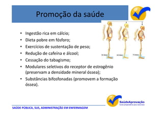 Promoção da saúde

    • Ingestão rica em cálcio;
    • Dieta pobre em fósforo;
    • Exercícios de sustentação de peso;
    • Redução de cafeína e álcool;
    • Cessação do tabagismo;
    • Modulares seletivos do receptor de estrogênio
      (preservam a densidade mineral óssea);
    • Substâncias bifosfonadas (promovem a formação
      óssea).



SAÚDE PÚBLICA, SUS, ADMINISTRAÇÃO EM ENFERMAGEM
 