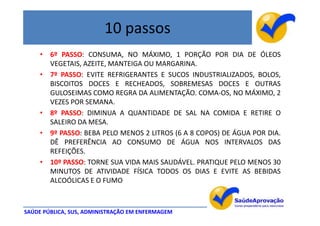 10 passos
     • 6º PASSO: CONSUMA, NO MÁXIMO, 1 PORÇÃO POR DIA DE ÓLEOS
       VEGETAIS, AZEITE, MANTEIGA OU MARGARINA.
     • 7º PASSO: EVITE REFRIGERANTES E SUCOS INDUSTRIALIZADOS, BOLOS,
       BISCOITOS DOCES E RECHEADOS, SOBREMESAS DOCES E OUTRAS
       GULOSEIMAS COMO REGRA DA ALIMENTAÇÃO. COMA-OS, NO MÁXIMO, 2
       VEZES POR SEMANA.
     • 8º PASSO: DIMINUA A QUANTIDADE DE SAL NA COMIDA E RETIRE O
       SALEIRO DA MESA.
     • 9º PASSO: BEBA PELO MENOS 2 LITROS (6 A 8 COPOS) DE ÁGUA POR DIA.
       DÊ PREFERÊNCIA AO CONSUMO DE ÁGUA NOS INTERVALOS DAS
       REFEIÇÕES.
     • 10º PASSO: TORNE SUA VIDA MAIS SAUDÁVEL. PRATIQUE PELO MENOS 30
       MINUTOS DE ATIVIDADE FÍSICA TODOS OS DIAS E EVITE AS BEBIDAS
       ALCOÓLICAS E O FUMO



SAÚDE PÚBLICA, SUS, ADMINISTRAÇÃO EM ENFERMAGEM
 