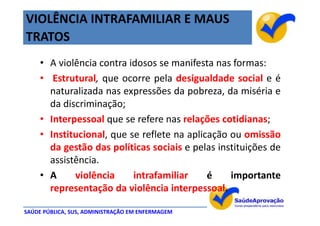 VIOLÊNCIA INTRAFAMILIAR E MAUS
TRATOS
     • A violência contra idosos se manifesta nas formas:
     • Estrutural, que ocorre pela desigualdade social e é
       naturalizada nas expressões da pobreza, da miséria e
       da discriminação;
     • Interpessoal que se refere nas relações cotidianas;
     • Institucional, que se reflete na aplicação ou omissão
       da gestão das políticas sociais e pelas instituições de
       assistência.
     • A     violência     intrafamiliar     é    importante
       representação da violência interpessoal.

SAÚDE PÚBLICA, SUS, ADMINISTRAÇÃO EM ENFERMAGEM
 