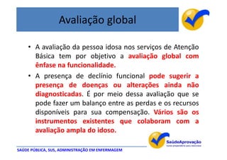 Avaliação global

    • A avaliação da pessoa idosa nos serviços de Atenção
      Básica tem por objetivo a avaliação global com
      ênfase na funcionalidade.
    • A presença de declínio funcional pode sugerir a
      presença de doenças ou alterações ainda não
      diagnosticadas. É por meio dessa avaliação que se
      pode fazer um balanço entre as perdas e os recursos
      disponíveis para sua compensação. Vários são os
      instrumentos existentes que colaboram com a
      avaliação ampla do idoso.

SAÚDE PÚBLICA, SUS, ADMINISTRAÇÃO EM ENFERMAGEM
 
