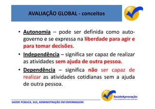 AVALIAÇÃO GLOBAL - conceitos


    • Autonomia – pode ser definida como auto-
      governo e se expressa na liberdade para agir e
      para tomar decisões.
    • Independência – significa ser capaz de realizar
      as atividades sem ajuda de outra pessoa.
    • Dependência – significa não ser capaz de
      realizar as atividades cotidianas sem a ajuda
      de outra pessoa.

SAÚDE PÚBLICA, SUS, ADMINISTRAÇÃO EM ENFERMAGEM
 