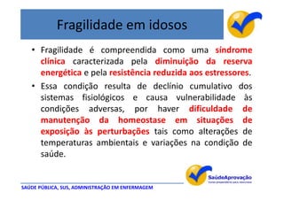 Fragilidade em idosos
   • Fragilidade é compreendida como uma síndrome
     clínica caracterizada pela diminuição da reserva
     energética e pela resistência reduzida aos estressores.
   • Essa condição resulta de declínio cumulativo dos
     sistemas fisiológicos e causa vulnerabilidade às
     condições adversas, por haver dificuldade de
     manutenção da homeostase em situações de
     exposição às perturbações tais como alterações de
     temperaturas ambientais e variações na condição de
     saúde.


SAÚDE PÚBLICA, SUS, ADMINISTRAÇÃO EM ENFERMAGEM
 