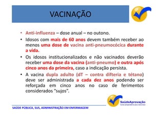 VACINAÇÃO

    • Anti-influenza – dose anual – no outono.
    • Idosos com mais de 60 anos devem também receber ao
      menos uma dose de vacina anti-pneumocócica durante
      a vida.
    • Os idosos institucionalizados e não vacinados deverão
      receber uma dose da vacina (anti-pneumo) e outra após
      cinco anos da primeira, caso a indicação persista.
    • A vacina dupla adulto (dT – contra difteria e tétano)
      deve ser administrada a cada dez anos podendo ser
      reforçada em cinco anos no caso de ferimentos
      considerados “sujos”.


SAÚDE PÚBLICA, SUS, ADMINISTRAÇÃO EM ENFERMAGEM
 
