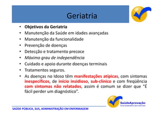 Geriatria
    •   Objetivos da Geriatria
    •   Manutenção da Saúde em idades avançadas
    •   Manutenção da funcionalidade
    •   Prevenção de doenças
    •   Detecção e tratamento precoce
    •   Máximo grau de independência
    •   Cuidado e apoio durante doenças terminais
    •   Tratamentos seguros.
    •   As doenças no Idoso têm manifestações atípicas, com sintomas
        inespecíficos, de início insidioso, sub-clínico e com freqüência
        com sintomas não relatados, assim é comum se dizer que “É
        fácil perder um diagnóstico”.


SAÚDE PÚBLICA, SUS, ADMINISTRAÇÃO EM ENFERMAGEM
 