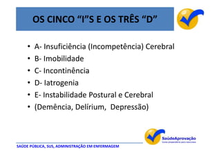 OS CINCO “I”S E OS TRÊS “D”

    •   A- Insuficiência (Incompetência) Cerebral
    •   B- Imobilidade
    •   C- Incontinência
    •   D- Iatrogenia
    •   E- Instabilidade Postural e Cerebral
    •   (Demência, Delírium, Depressão)



SAÚDE PÚBLICA, SUS, ADMINISTRAÇÃO EM ENFERMAGEM
 