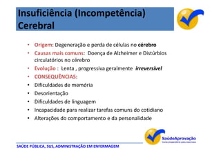 Insuficiência (Incompetência)
Cerebral
    • Origem: Degeneração e perda de células no cérebro
    • Causas mais comuns: Doença de Alzheimer e Distúrbios
      circulatórios no cérebro
    • Evolução : Lenta , progressiva geralmente irreversível
    • CONSEQUÊNCIAS:
    • Dificuldades de memória
    • Desorientação
    • Dificuldades de linguagem
    • Incapacidade para realizar tarefas comuns do cotidiano
    • Alterações do comportamento e da personalidade



SAÚDE PÚBLICA, SUS, ADMINISTRAÇÃO EM ENFERMAGEM
 