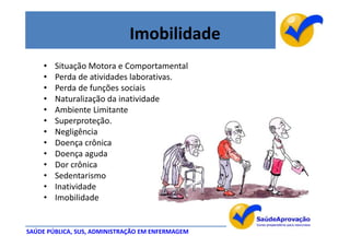Imobilidade
     •   Situação Motora e Comportamental
     •   Perda de atividades laborativas.
     •   Perda de funções sociais
     •   Naturalização da inatividade
     •   Ambiente Limitante
     •   Superproteção.
     •   Negligência
     •   Doença crônica
     •   Doença aguda
     •   Dor crônica
     •   Sedentarismo
     •   Inatividade
     •   Imobilidade


SAÚDE PÚBLICA, SUS, ADMINISTRAÇÃO EM ENFERMAGEM
 