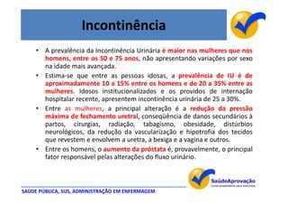 Incontinência
     • A prevalência da Incontinência Urinária é maior nas mulheres que nos
       homens, entre os 50 e 75 anos, não apresentando variações por sexo
       na idade mais avançada.
     • Estima-se que entre as pessoas idosas, a prevalência de IU é de
       aproximadamente 10 a 15% entre os homens e de 20 a 35% entre as
       mulheres. Idosos institucionalizados e os providos de internação
       hospitalar recente, apresentem incontinência urinária de 25 a 30%.
     • Entre as mulheres, a principal alteração é a redução da pressão
       máxima de fechamento uretral, conseqüência de danos secundários à
       partos, cirurgias, radiação, tabagismo, obesidade, distúrbios
       neurológicos, da redução da vascularização e hipotrofia dos tecidos
       que revestem e envolvem a uretra, a bexiga e a vagina e outros.
     • Entre os homens, o aumento da próstata é, provavelmente, o principal
       fator responsável pelas alterações do fluxo urinário.



SAÚDE PÚBLICA, SUS, ADMINISTRAÇÃO EM ENFERMAGEM
 