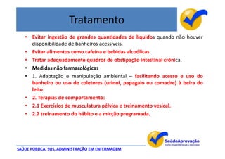 Tratamento
   • Evitar ingestão de grandes quantidades de líquidos quando não houver
     disponibilidade de banheiros acessíveis.
   • Evitar alimentos como cafeína e bebidas alcoólicas.
   • Tratar adequadamente quadros de obstipação intestinal crônica.
   • Medidas não farmacológicas
   • 1. Adaptação e manipulação ambiental – facilitando acesso e uso do
     banheiro ou uso de coletores (urinol, papagaio ou comadre) à beira do
     leito.
   • 2. Terapias de comportamento:
   • 2.1 Exercícios de musculatura pélvica e treinamento vesical.
   • 2.2 treinamento do hábito e a micção programada.




SAÚDE PÚBLICA, SUS, ADMINISTRAÇÃO EM ENFERMAGEM
 