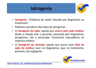 Iatrogenia

    • Iatrogenia - Problema de saúde induzido por diagnóstico ou
      tratamento.
    • Podemos considerar dois tipos de iatrogenias:
    • 1) Iatrogenia de ação: aquela que ocorre pela ação médica,
      desde a relação com o paciente, passando pelo diagnóstico,
      terapêutica, até a prevenção. Caracteriza imprudência ou
      imperícia médica;
    • 2) Iatrogenia de omissão: aquela que ocorre pela falta de
      ação do médico, quer no diagnóstico, quer no tratamento,
      portanto, ato negligente.



SAÚDE PÚBLICA, SUS, ADMINISTRAÇÃO EM ENFERMAGEM
 