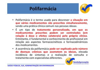 Polifarmácia

    • Polifarmácia é o termo usado para descrever a situação em
      que vários medicamentos são prescritos simultaneamente,
      sendo uma prática clínica comum nas pessoas idosas.
    • É um tipo de tratamento personalizado, em que os
      medicamentos prescritos podem ser controlados (em
      relação à dose e efeitos colaterais) pelo próprio clínico.
      Entretanto, é fundamental o conhecimento do profissional em
      relação aos aspectos farmacocinéticos e farmacodinâmicos
      dos medicamentos.
    • A ocorrência da polifarmácia pode ser explicada pelo número
      de doenças crônicas que acometem os idosos, elevada
      incidência de sintomas e a realização de consulta e
      tratamento com especialistas diferentes.

SAÚDE PÚBLICA, SUS, ADMINISTRAÇÃO EM ENFERMAGEM
 