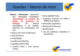 Quedas – fatores de risco
Fatores intrínsecos: decorrem
    das alterações fisiológicas     • baixa aptidão física;
    relacionadas ao avançar da      • fraqueza muscular de MMII e
    idade, da presença de              MMSS (hand grip);
    doenças,       de     fatores   • alterações cognitivas;
    psicológicos e de reações       • doença de Parkinson;
    adversas de medicações em
                                    • polifarmácia;
    uso.
                                    • uso de sedativos, hipnóticos e
• idosos com mais de 80 anos;
                                       ansioliticos.
• sexo feminino;
• imobilidade;
• quedas precedentes;
• equilíbrio diminuído;
• marcha lenta e com passos
    curtos;
 