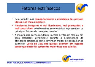 Fatores extrínsecos

    • Relacionados aos comportamentos e atividades das pessoas
      idosas e ao meio ambiente.
    • Ambientes inseguros e mal iluminados, mal planejados e
      mal construídos, com barreiras arquitetônicas representam os
      principais fatores de risco para quedas.
    • A maioria das quedas acidentais ocorre dentro de casa ou em
      seus arredores, geralmente durante o desempenho de
      atividades cotidianas como caminhar, mudar de posição, ir ao
      banheiro. Cerca de 10% das quedas ocorrem em escadas
      sendo que descê-las apresenta maior risco que subi-las.




SAÚDE PÚBLICA, SUS, ADMINISTRAÇÃO EM ENFERMAGEM
 