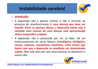 Instabilidade cerebral
    • DEPRESSÃO
    • A depressão não é apenas tristeza e não é inerente ao
      processo de envelhecimento, é uma doença que deve ser
      tratada. Entre as pessoas idosas, a depressão talvez seja o
      exemplo mais comum de uma doença com apresentação
      clínica inespecífica e atípica.
    • A depressão não é provocada por um só fator. Há um
      entrecruzamento de vários fatores: psicológicos, biológicos,
      sociais, culturais, econômicos, familiares, entre outros que
      fazem com que a depressão se manifeste em determinado
      sujeito. Não está claro por que umas pessoas se deprimem e
      outras não.


SAÚDE PÚBLICA, SUS, ADMINISTRAÇÃO EM ENFERMAGEM
 