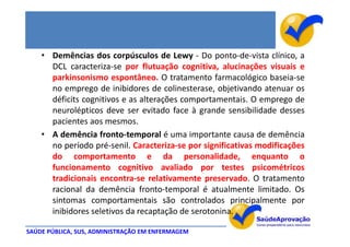 • Demências dos corpúsculos de Lewy - Do ponto-de-vista clínico, a
      DCL caracteriza-se por flutuação cognitiva, alucinações visuais e
      parkinsonismo espontâneo. O tratamento farmacológico baseia-se
      no emprego de inibidores de colinesterase, objetivando atenuar os
      déficits cognitivos e as alterações comportamentais. O emprego de
      neurolépticos deve ser evitado face à grande sensibilidade desses
      pacientes aos mesmos.
    • A demência fronto-temporal é uma importante causa de demência
      no período pré-senil. Caracteriza-se por significativas modificações
      do comportamento e da personalidade, enquanto o
      funcionamento cognitivo avaliado por testes psicométricos
      tradicionais encontra-se relativamente preservado. O tratamento
      racional da demência fronto-temporal é atualmente limitado. Os
      sintomas comportamentais são controlados principalmente por
      inibidores seletivos da recaptação de serotonina.

SAÚDE PÚBLICA, SUS, ADMINISTRAÇÃO EM ENFERMAGEM
 